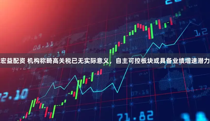 宏益配资 机构称畸高关税已无实际意义，自主可控板块或具备业绩增速潜力