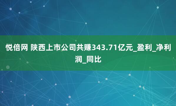 悦倍网 陕西上市公司共赚343.71亿元_盈利_净利润_同比
