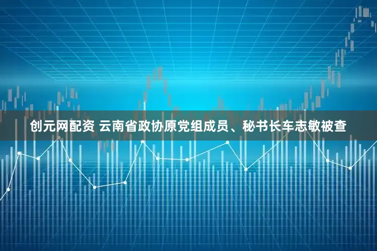 创元网配资 云南省政协原党组成员、秘书长车志敏被查
