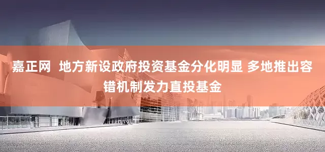 嘉正网  地方新设政府投资基金分化明显 多地推出容错机制发力直投基金