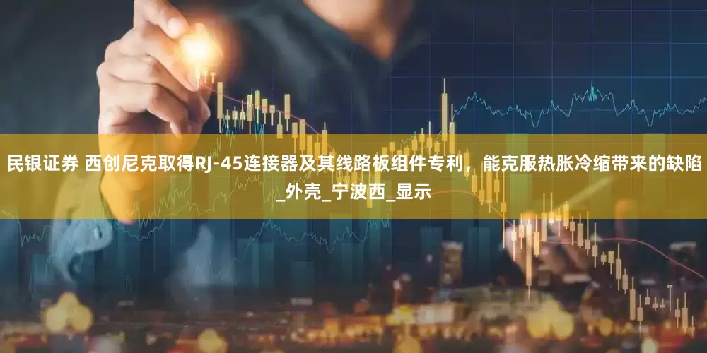 民银证券 西创尼克取得RJ-45连接器及其线路板组件专利，能克服热胀冷缩带来的缺陷_外壳_宁波西_显示
