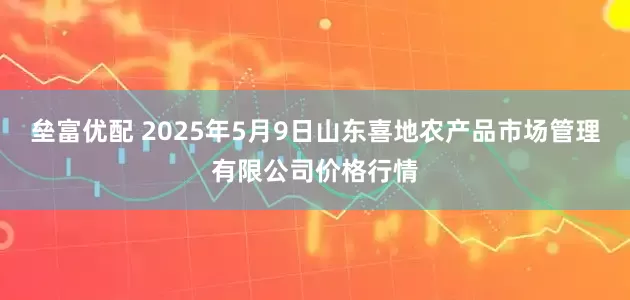 垒富优配 2025年5月9日山东喜地农产品市场管理有限公司价格行情