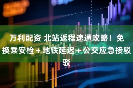 万利配资 北站返程速通攻略！免换乘安检＋地铁延迟＋公交应急接驳