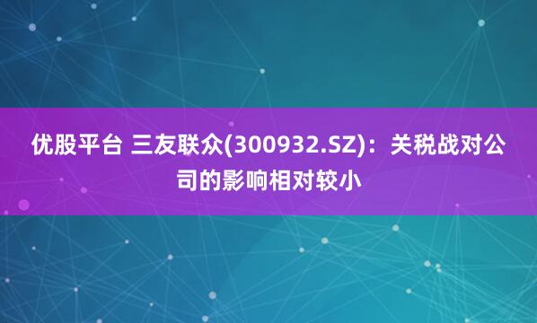 优股平台 三友联众(300932.SZ)：关税战对公司的影响相对较小