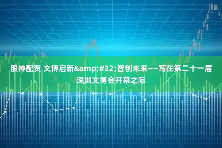 股神配资 文博启新&#32;智创未来——写在第二十一届深圳文博会开幕之际