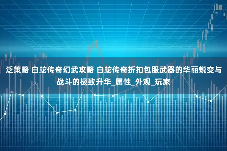 泛策略 白蛇传奇幻武攻略 白蛇传奇折扣包服武器的华丽蜕变与战斗的极致升华_属性_外观_玩家