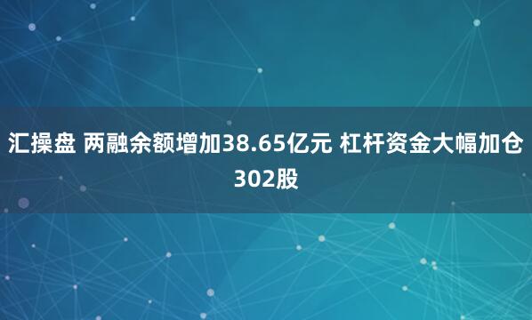 汇操盘 两融余额增加38.65亿元 杠杆资金大幅加仓302股