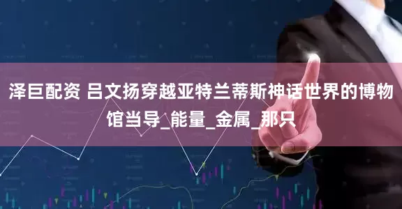 泽巨配资 吕文扬穿越亚特兰蒂斯神话世界的博物馆当导_能量_金属_那只