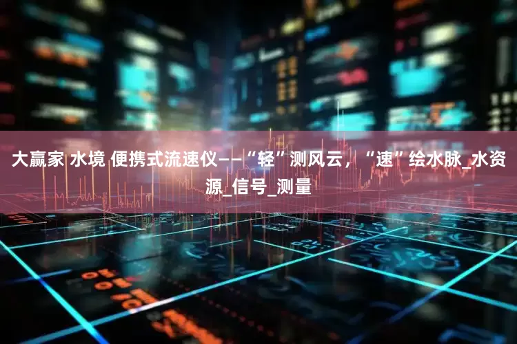 大赢家 水境 便携式流速仪——“轻”测风云，“速”绘水脉_水资源_信号_测量