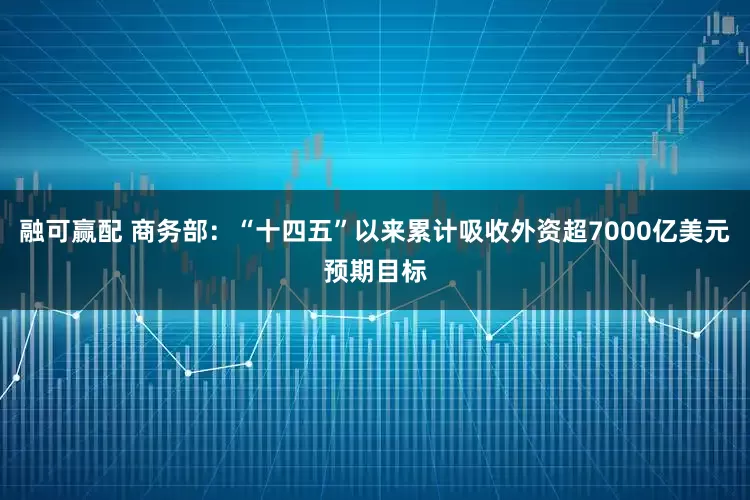 融可赢配 商务部：“十四五”以来累计吸收外资超7000亿美元预期目标