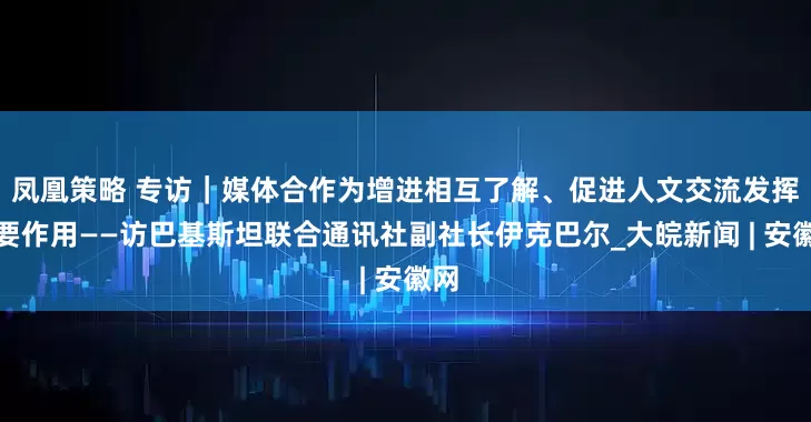 凤凰策略 专访｜媒体合作为增进相互了解、促进人文交流发挥重要作用——访巴基斯坦联合通讯社副社长伊克巴尔_大皖新闻 | 安徽网