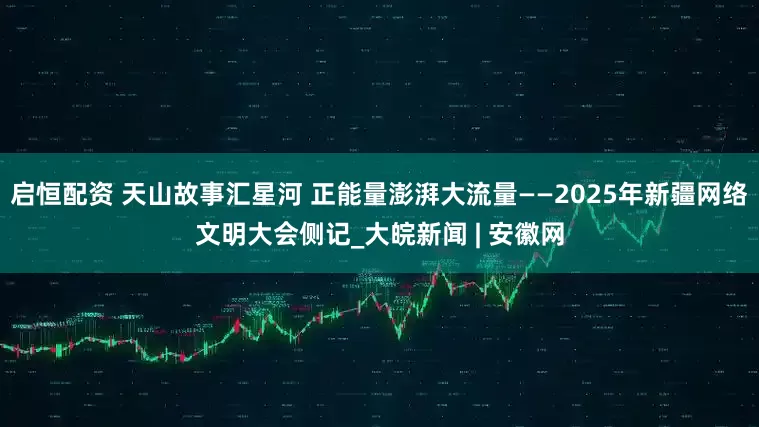 启恒配资 天山故事汇星河 正能量澎湃大流量——2025年新疆网络文明大会侧记_大皖新闻 | 安徽网