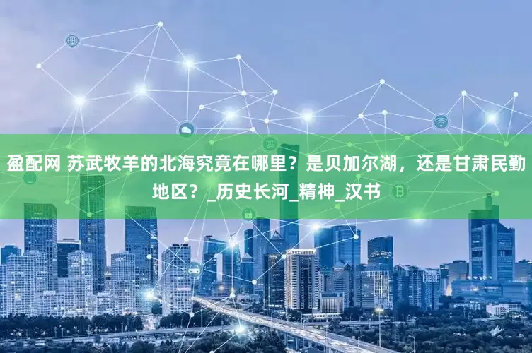 盈配网 苏武牧羊的北海究竟在哪里？是贝加尔湖，还是甘肃民勤地区？_历史长河_精神_汉书