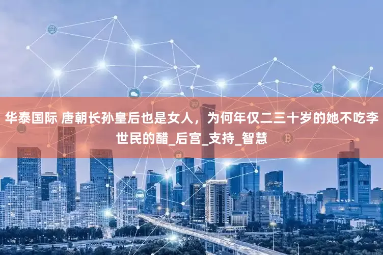 华泰国际 唐朝长孙皇后也是女人，为何年仅二三十岁的她不吃李世民的醋_后宫_支持_智慧