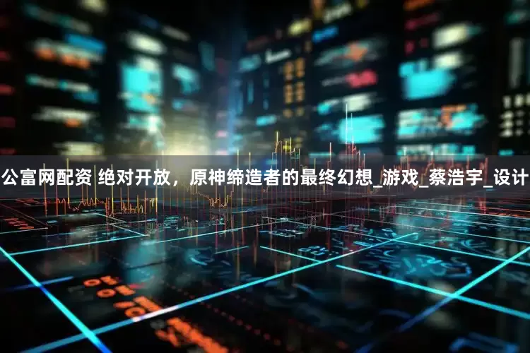 公富网配资 绝对开放，原神缔造者的最终幻想_游戏_蔡浩宇_设计