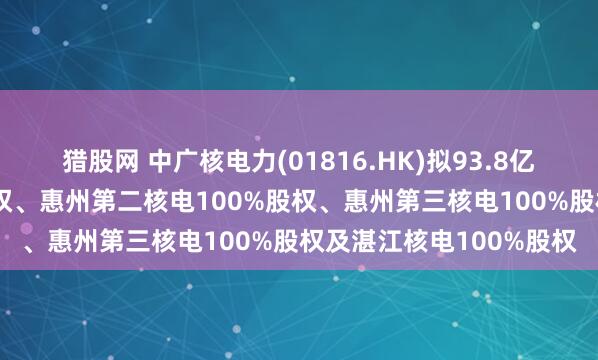 猎股网 中广核电力(01816.HK)拟93.8亿元收购惠州核电82%股权、惠州第二核电100%股权、惠州第三核电100%股权及湛江核电100%股权