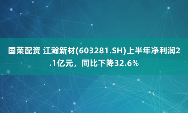 国荣配资 江瀚新材(603281.SH)上半年净利润2.1亿元，同比下降32.6%