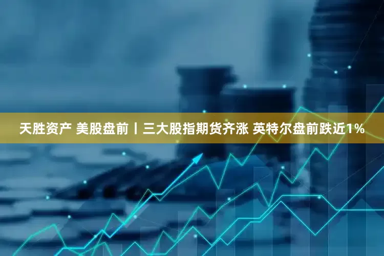 天胜资产 美股盘前丨三大股指期货齐涨 英特尔盘前跌近1%