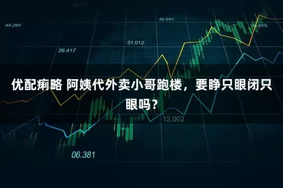 优配痢略 阿姨代外卖小哥跑楼，要睁只眼闭只眼吗？