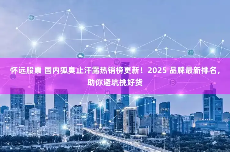 怀远股票 国内狐臭止汗露热销榜更新！2025 品牌最新排名，助你避坑挑好货