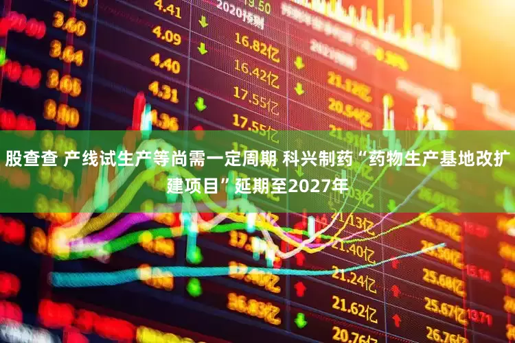 股查查 产线试生产等尚需一定周期 科兴制药“药物生产基地改扩建项目”延期至2027年